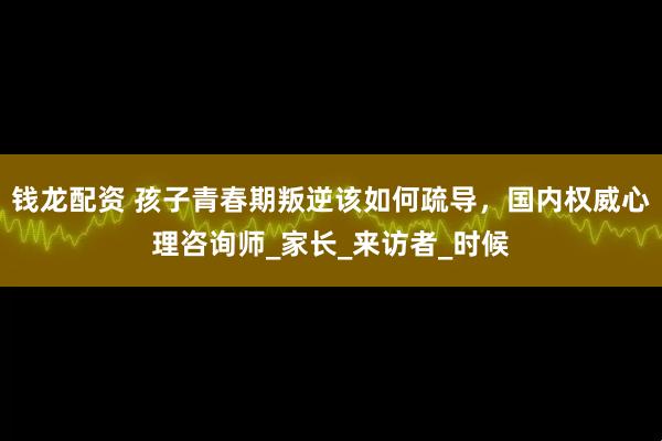 钱龙配资 孩子青春期叛逆该如何疏导，国内权威心理咨询师_家长_来访者_时候
