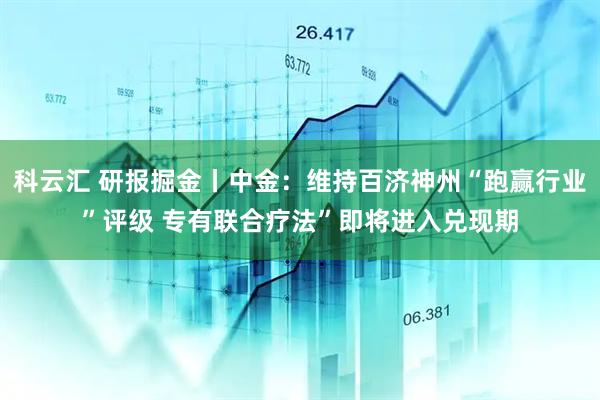 科云汇 研报掘金丨中金：维持百济神州“跑赢行业”评级 专有联合疗法”即将进入兑现期