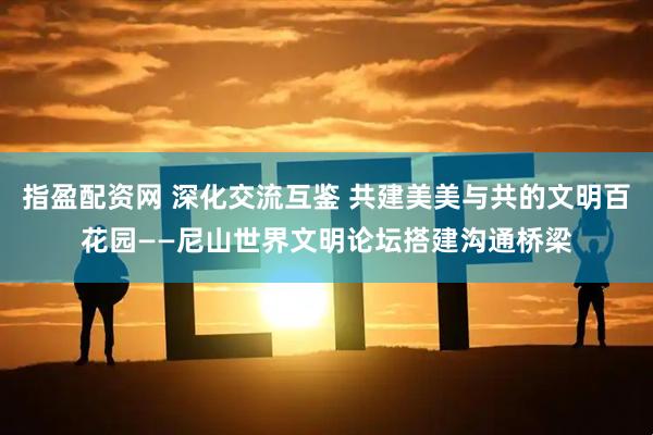 指盈配资网 深化交流互鉴 共建美美与共的文明百花园——尼山世界文明论坛搭建沟通桥梁