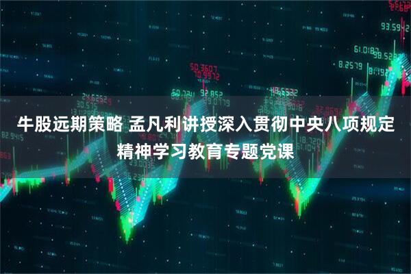 牛股远期策略 孟凡利讲授深入贯彻中央八项规定精神学习教育专题党课