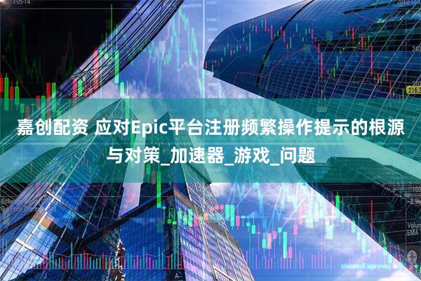嘉创配资 应对Epic平台注册频繁操作提示的根源与对策_加速器_游戏_问题