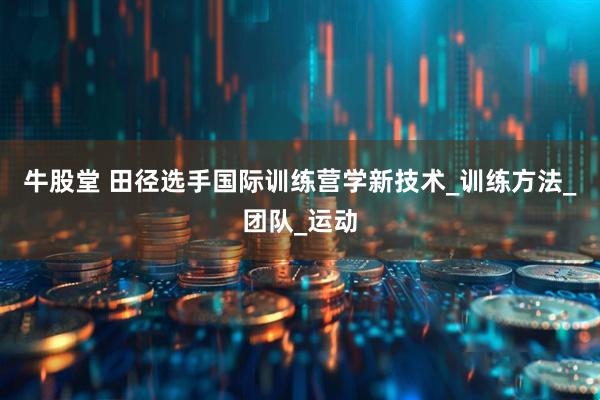 牛股堂 田径选手国际训练营学新技术_训练方法_团队_运动