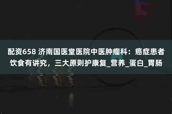 配资658 济南国医堂医院中医肿瘤科：癌症患者饮食有讲究，三大原则护康复_营养_蛋白_胃肠