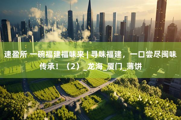 速盈所 一碗福建福味来 | 寻味福建，一口尝尽闽味传承！（2）_龙海_厦门_薄饼