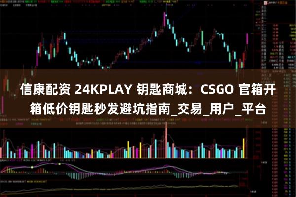 信康配资 24KPLAY 钥匙商城：CSGO 官箱开箱低价钥匙秒发避坑指南_交易_用户_平台
