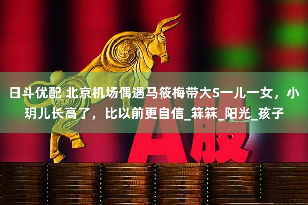 日斗优配 北京机场偶遇马筱梅带大S一儿一女，小玥儿长高了，比以前更自信_箖箖_阳光_孩子