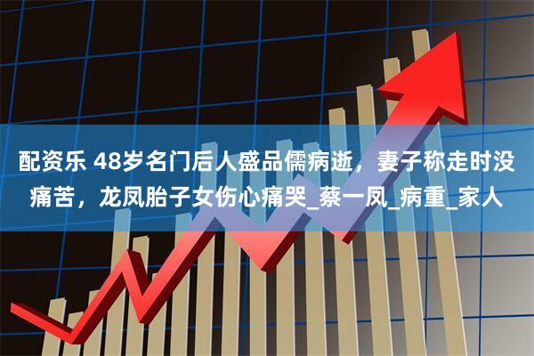 配资乐 48岁名门后人盛品儒病逝，妻子称走时没痛苦，龙凤胎子女伤心痛哭_蔡一凤_病重_家人