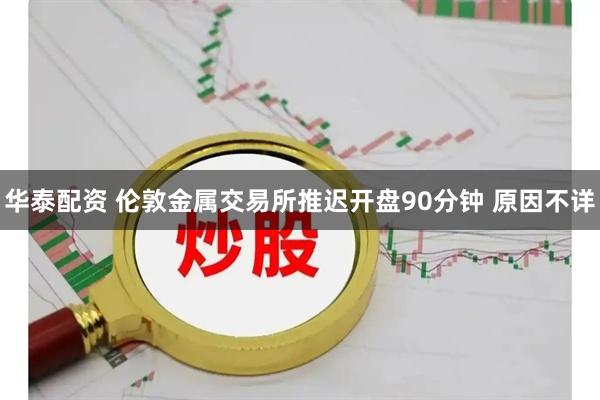华泰配资 伦敦金属交易所推迟开盘90分钟 原因不详