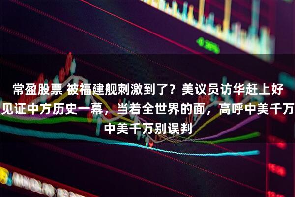 常盈股票 被福建舰刺激到了？美议员访华赶上好时候，见证中方历史一幕，当着全世界的面，高呼中美千万别误判