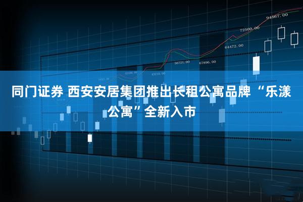 同门证券 西安安居集团推出长租公寓品牌 “乐漾公寓”全新入市