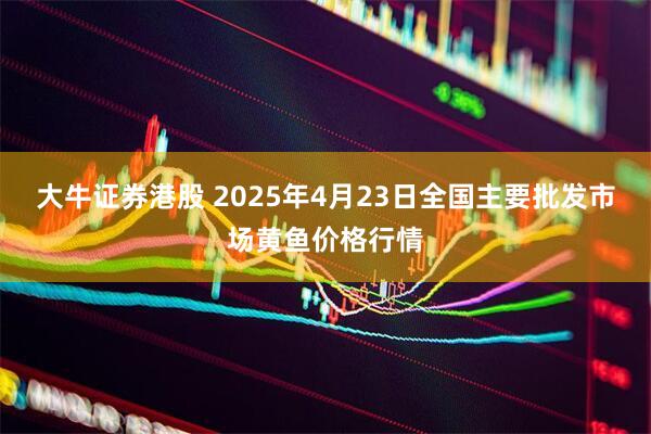 大牛证券港股 2025年4月23日全国主要批发市场黄鱼价格行情