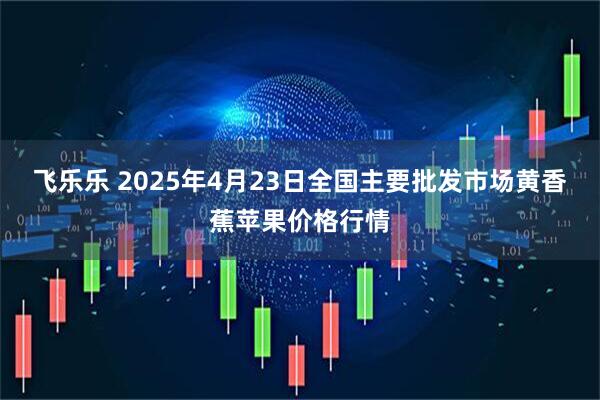 飞乐乐 2025年4月23日全国主要批发市场黄香蕉苹果价格行情