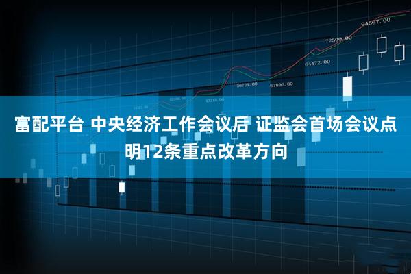 富配平台 中央经济工作会议后 证监会首场会议点明12条重点改革方向